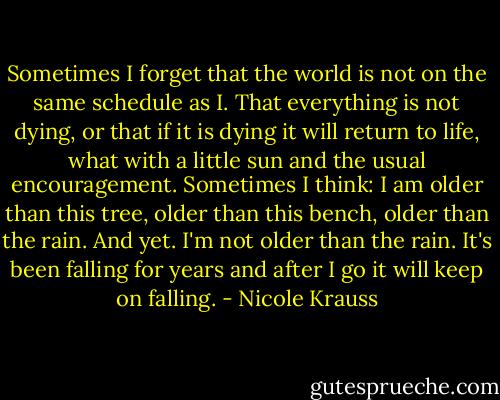 Sometimes I forget that the world is not on the same schedule as I. That everything is not dying, or that if it is dying it will return to life, what with a little sun and the usual encouragement. Sometimes I think: I am older than this tree, older than this bench, older than the rain. And yet. I'm not older than the rain. It's been falling for years and after I go it will keep on falling. - Nicole Krauss