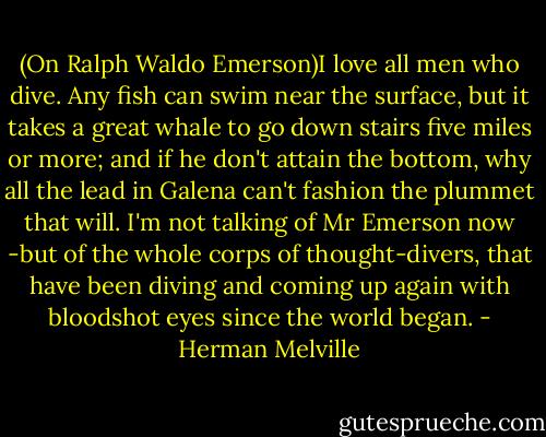 (On Ralph Waldo Emerson)I love all men who dive. Any fish can swim near the surface, but it takes a great whale to go down stairs five miles or more; and if he don't attain the bottom, why all the lead in Galena can't fashion the plummet that will. I'm not talking of Mr Emerson now -but of the whole corps of thought-divers, that have been diving and coming up again with bloodshot eyes since the world began. - Herman Melville