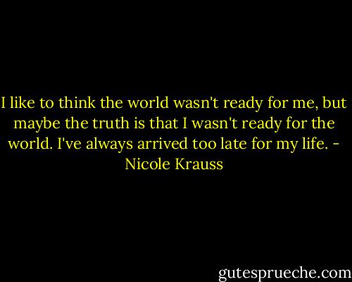 I like to think the world wasn't ready for me, but maybe the truth is that I wasn't ready for the world. I've always arrived too late for my life. - Nicole Krauss