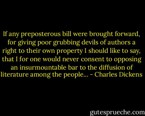 If any preposterous bill were brought forward, for giving poor grubbing devils of authors a right to their own property I should like to say, that I for one would never consent to opposing an insurmountable bar to the diffusion of literature among the people... - Charles Dickens