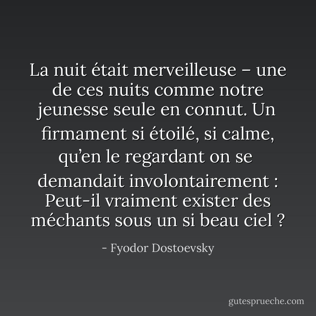 La nuit était merveilleuse – une de ces nuits comme notre jeunesse seule en connut. Un firmament si étoilé, si calme, qu’en le regardant on se <br />demandait involontairement : Peut-il vraiment exister des méchants sous un si beau ciel ? - Fyodor Dostoevsky