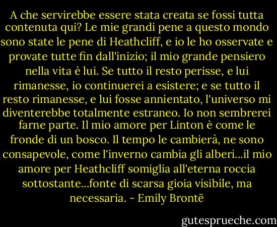 A che servirebbe essere stata creata se fossi tutta contenuta qui? Le mie grandi pene a questo mondo sono state le pene di Heathcliff, e io le ho osservate e provate tutte fin dall'inizio; il mio grande pensiero nella vita è lui. Se tutto il resto perisse, e lui rimanesse, io continuerei a esistere; e se tutto il resto rimanesse, e lui fosse annientato, l'universo mi diventerebbe totalmente estraneo. Io non sembrerei farne parte. Il mio amore per Linton è come le fronde di un bosco. Il tempo le cambierà, ne sono consapevole, come l'inverno cambia gli alberi...il mio amore per Heathcliff somiglia all'eterna roccia sottostante...fonte di scarsa gioia visibile, ma necessaria. - Emily Brontë