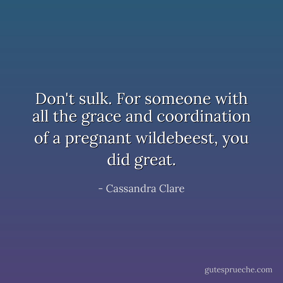 Don't sulk. For someone with all the grace and coordination of a pregnant wildebeest, you did great. - Cassandra Clare