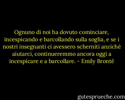 Ognuno di noi ha dovuto cominciare, incespicando e barcollando sulla soglia, e se i nostri insegnanti ci avessero scherniti anziché aiutarci, continueremmo ancora oggi a incespicare e a barcollare. - Emily Brontë