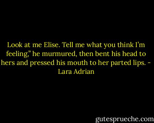 Look at me Elise. Tell me what you think I’m feeling,” he murmured, then bent his head to hers and pressed his mouth to her parted lips. - Lara Adrian