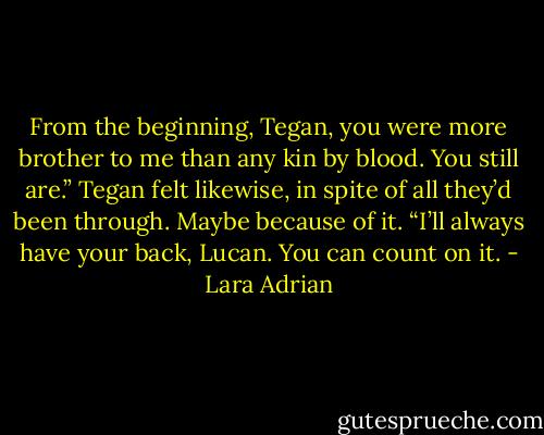 From the beginning, Tegan, you were more brother to me than any kin by blood. You still are.”<br />Tegan felt likewise, in spite of all they’d been through. Maybe because of it. “I’ll always have your back, Lucan. You can count on it. - Lara Adrian