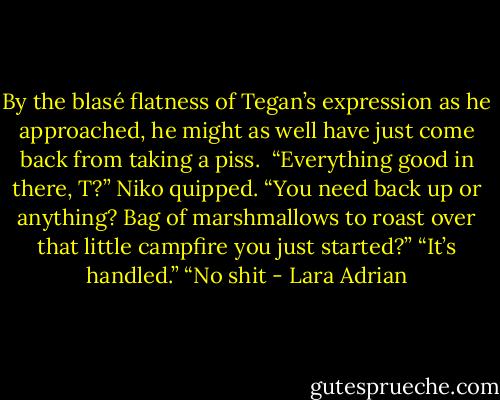 By the blasé flatness of Tegan’s expression as he approached, he might as well have just come back from taking a piss. <br />“Everything good in there, T?” Niko quipped. “You need back up or anything? Bag of marshmallows to roast over that little campfire you just started?”<br />“It’s handled.”<br />“No shit - Lara Adrian