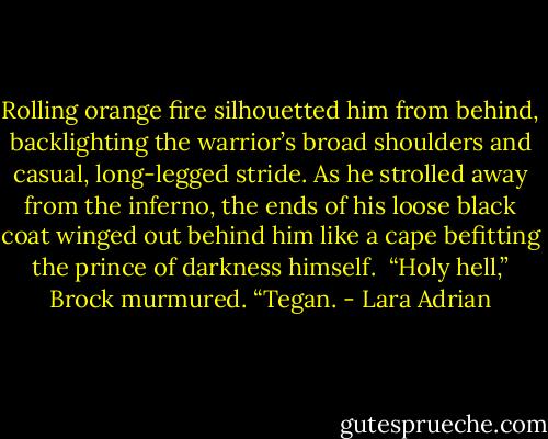 Rolling orange fire silhouetted him from behind, backlighting the warrior’s broad shoulders and casual, long-legged stride. As he strolled away from the inferno, the ends of his loose black coat winged out behind him like a cape befitting the prince of darkness himself. <br />“Holy hell,” Brock murmured. “Tegan. - Lara Adrian