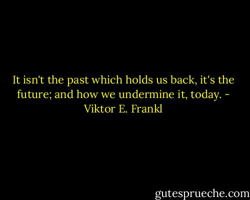 It isn't the past which holds us back, it's the future; and how we undermine it, today. - Viktor E. Frankl