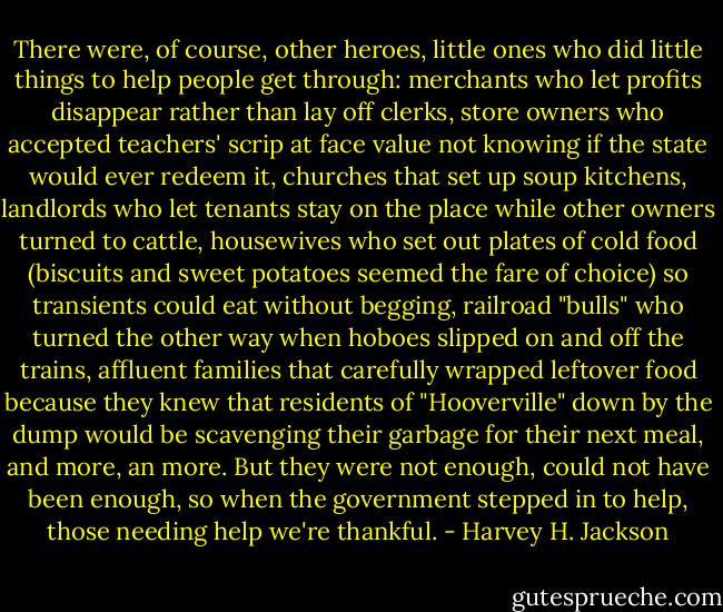 There were, of course, other heroes, little ones who did little things to help people get through: merchants who let profits disappear rather than lay off clerks, store owners who accepted teachers' scrip at face value not knowing if the state would ever redeem it, churches that set up soup kitchens, landlords who let tenants stay on the place while other owners turned to cattle, housewives who set out plates of cold food (biscuits and sweet potatoes seemed the fare of choice) so transients could eat without begging, railroad "bulls" who turned the other way when hoboes slipped on and off the trains, affluent families that carefully wrapped leftover food because they knew that residents of "Hooverville" down by the dump would be scavenging their garbage for their next meal, and more, an more. But they were not enough, could not have been enough, so when the government stepped in to help, those needing help we're thankful. - Harvey H. Jackson