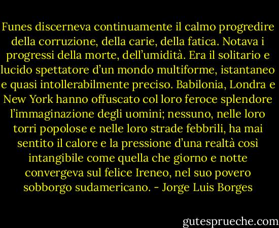 Funes discerneva continuamente il calmo progredire della corruzione, della carie, della fatica. Notava i progressi della morte, dell’umidità. Era il solitario e lucido spettatore d’un mondo multiforme, istantaneo e quasi intollerabilmente preciso. Babilonia, Londra e New York hanno offuscato col loro feroce splendore l’immaginazione degli uomini; nessuno, nelle loro torri popolose e nelle loro strade febbrili, ha mai sentito il calore e la pressione d’una realtà così intangibile come quella che giorno e notte convergeva sul felice Ireneo, nel suo povero sobborgo sudamericano. - Jorge Luis Borges