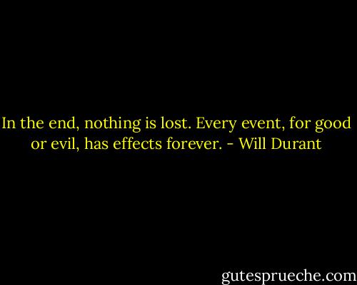 In the end, nothing is lost. Every event, for good or evil, has effects forever. - Will Durant