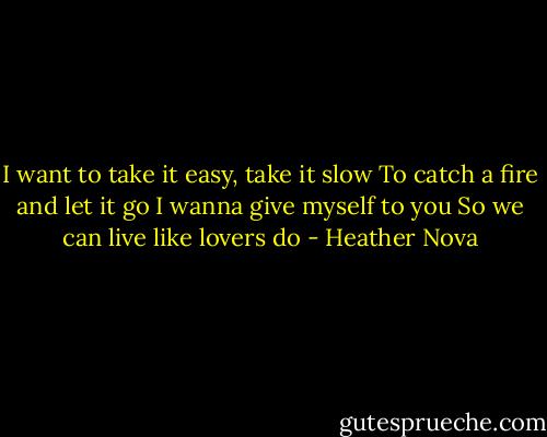 I want to take it easy, take it slow<br />To catch a fire and let it go<br />I wanna give myself to you<br />So we can live like lovers do - Heather Nova