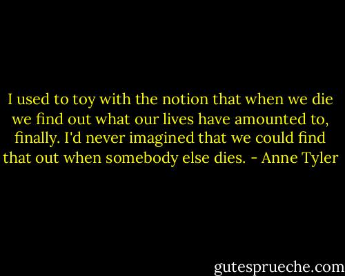 I used to toy with the notion that when we die we find out what our lives have amounted to, finally. I'd never imagined that we could find that out when somebody else dies. - Anne Tyler