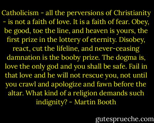 Catholicism - all the perversions of Christianity - is not a faith of love. It is a faith of fear. Obey, be good, toe the line, and heaven is yours, the first prize in the lottery of eternity. Disobey, react, cut the lifeline, and never-ceasing damnation is the booby prize. The dogma is, love the only god and you shall be safe. Fail in that love and he will not rescue you, not until you crawl and apologize and fawn before the altar. What kind of a religion demands such indignity? - Martin Booth
