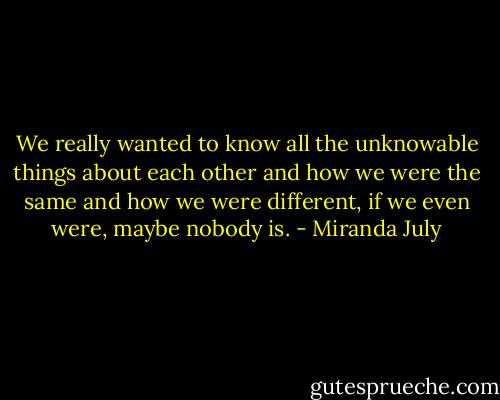 We really wanted to know all the unknowable things about each other and how we were the same and how we were different, if we even were, maybe nobody is. - Miranda July