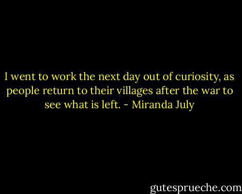 I went to work the next day out of curiosity, as people return to their villages after the war to see what is left. - Miranda July
