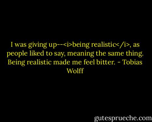 I was giving up--<i>being realistic</i>, as people liked to say, meaning the same thing. Being realistic made me feel bitter. - Tobias Wolff