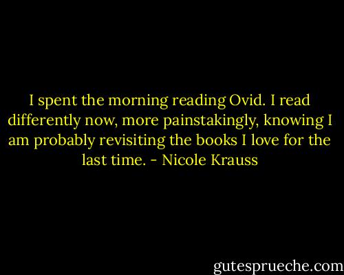I spent the morning reading Ovid. I read differently now, more painstakingly, knowing I am probably revisiting the books I love for the last time. - Nicole Krauss