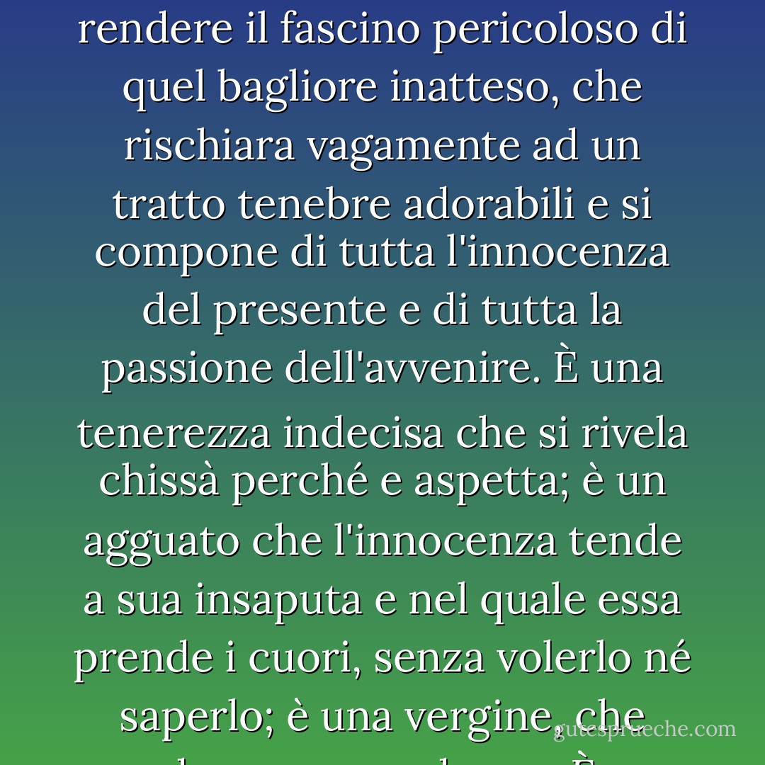 Quel che aveva visto, non era l'occhio ingenuo e semplice d'una bimba, ma un abisso misterioso, che s'era socchiuso e poi rinserrato bruscamente. <br />V'è un giorno in cui ogni fanciulla guarda in quel modo. Disgraziato colui che si trova davanti a quello sguardo!<br />Quel primo sguardo di un'anima che non si conosce ancora è come l'alba nel cielo: è il destarsi di qualche cosa di radioso e d'ignoto. Nulla saprebbe rendere il fascino pericoloso di quel bagliore inatteso, che rischiara vagamente ad un tratto tenebre adorabili e si compone di tutta l'innocenza del presente e di tutta la passione dell'avvenire. È una tenerezza indecisa che si rivela chissà perché e aspetta; è un agguato che l'innocenza tende a sua insaputa e nel quale essa prende i cuori, senza volerlo né saperlo; è una vergine, che guarda come una donna.<br />È raro che là dove esso cade non nasca una profonda meditazione da quello sguardo. Tutta la purezza e ogni ardore si concentrano in quel raggio celeste e fatale, che, più delle occhiate meglio studiate delle civette, ha il magico potere di far sbocciare subitamente nel fondo di un'anima quel fiore cupo, pieno di profumi e veleni, che si chiama l'amore. - Victor Hugo