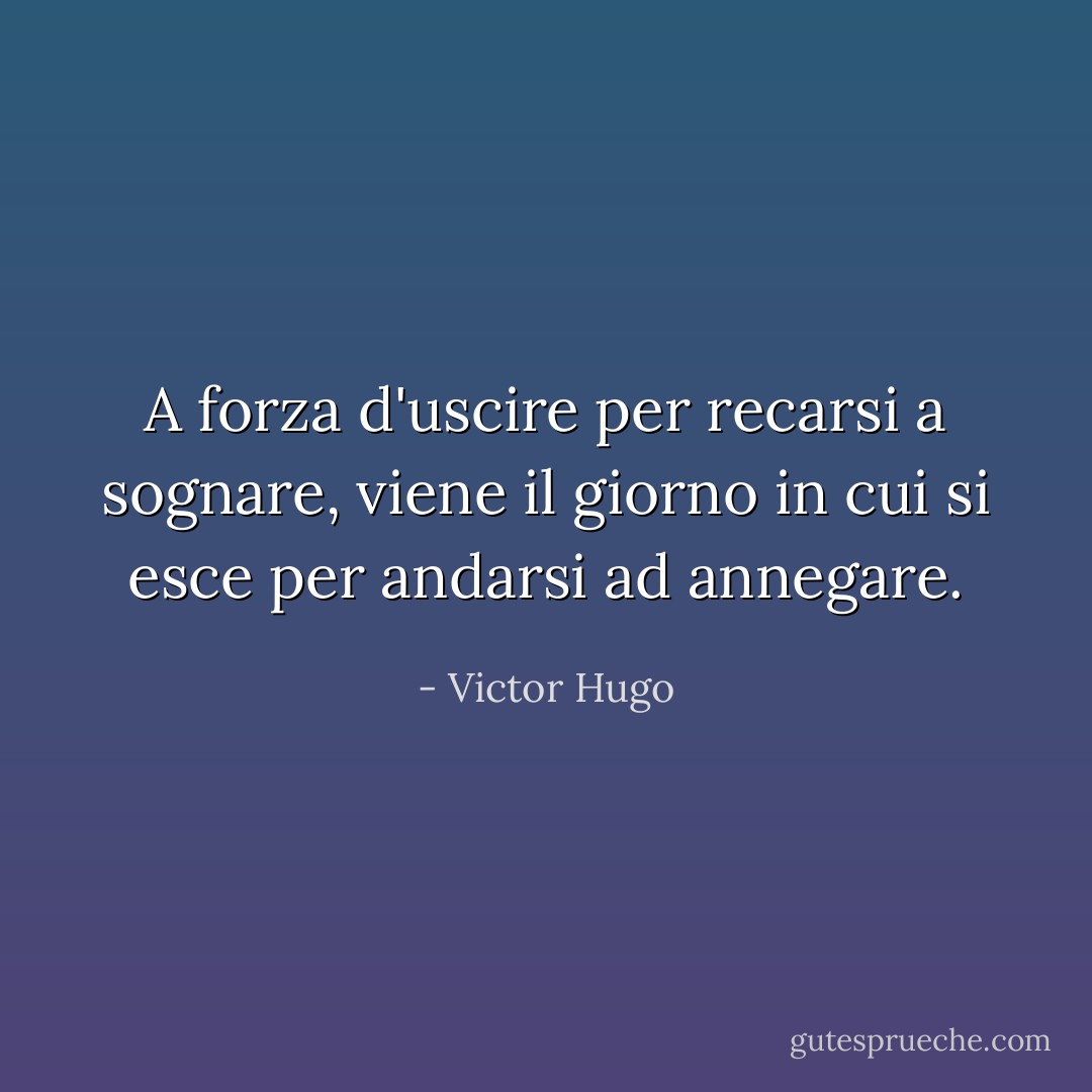 A forza d'uscire per recarsi a sognare, viene il giorno in cui si esce per andarsi ad annegare. - Victor Hugo