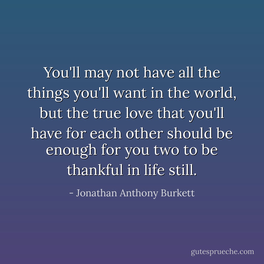 You'll may not have all the things you'll want in the world, but the true love that you'll have for each other should be enough for you two to be thankful in life still. - Jonathan Anthony Burkett
