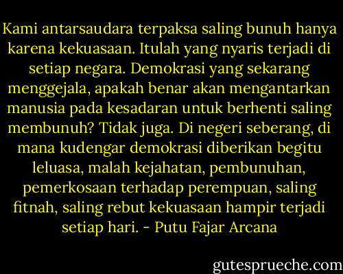 Kami antarsaudara terpaksa saling bunuh hanya karena kekuasaan. Itulah yang nyaris terjadi di setiap negara. Demokrasi yang sekarang menggejala, apakah benar akan mengantarkan manusia pada kesadaran untuk berhenti saling membunuh? Tidak juga. Di negeri seberang, di mana kudengar demokrasi diberikan begitu leluasa, malah kejahatan, pembunuhan, pemerkosaan terhadap perempuan, saling fitnah, saling rebut kekuasaan hampir terjadi setiap hari. - Putu Fajar Arcana