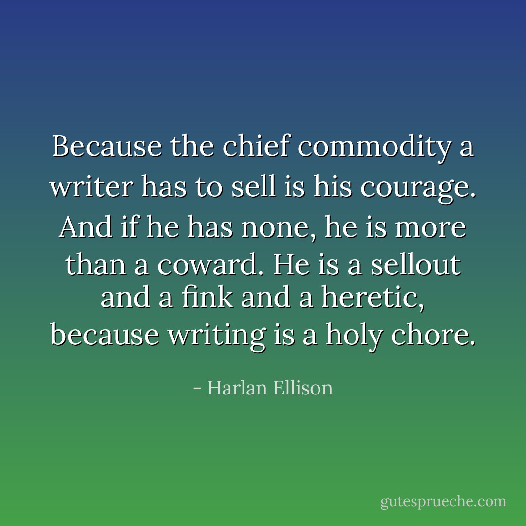 Because the chief commodity a writer has to sell is his courage. And if he has none, he is more than a coward. He is a sellout and a fink and a heretic, because writing is a holy chore. - Harlan Ellison