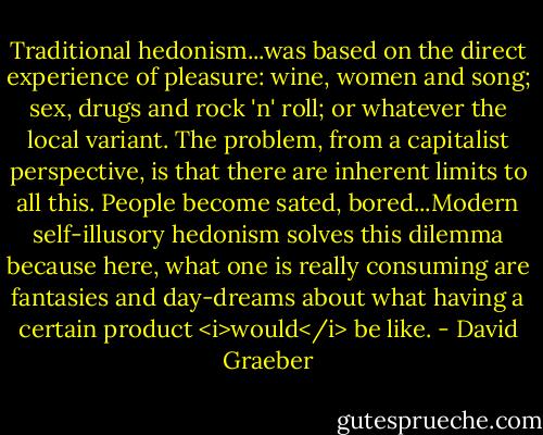 Traditional hedonism...was based on the direct experience of pleasure: wine, women and song; sex, drugs and rock 'n' roll; or whatever the local variant. The problem, from a capitalist perspective, is that there are inherent limits to all this. People become sated, bored...Modern self-illusory hedonism solves this dilemma because here, what one is really consuming are fantasies and day-dreams about what having a certain product <i>would</i> be like. - David Graeber