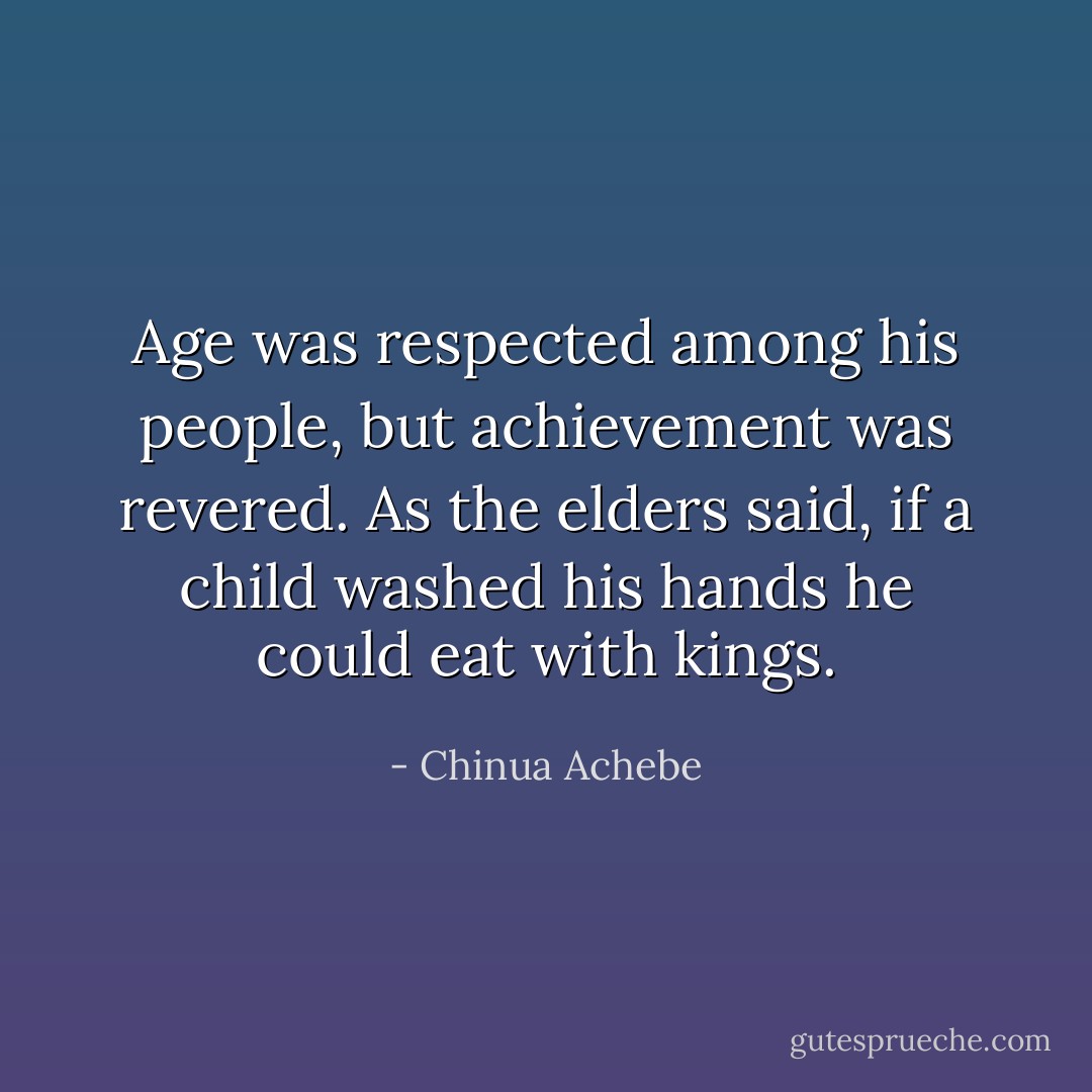 Age was respected among his people, but achievement was revered. As the elders said, if a child washed his hands he could eat with kings. - Chinua Achebe
