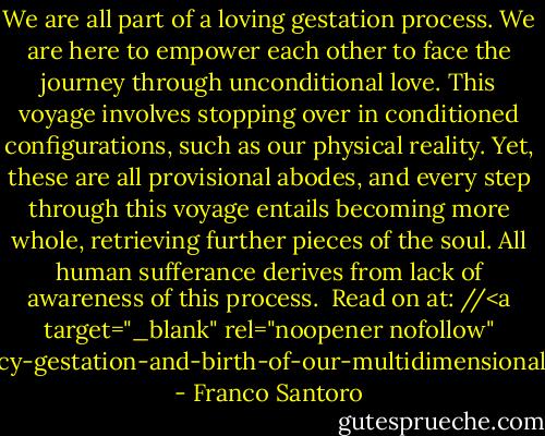 We are all part of a loving gestation process. We are here to empower each other to face the journey through unconditional love. This voyage involves stopping over in conditioned configurations, such as our physical reality. Yet, these are all provisional abodes, and every step through this voyage entails becoming more whole, retrieving further pieces of the soul. All human sufferance derives from lack of awareness of this process.<br /><br />Read on at: //<a target="_blank" rel="noopener nofollow" href="http://www.facebook.com/notes/astroshamanism/shamanic-pregnancy-gestation-and-birth-of-our-multidimensional-self/10151240715933329">www.facebook.com/notes/astroshamanism...</a> - Franco Santoro