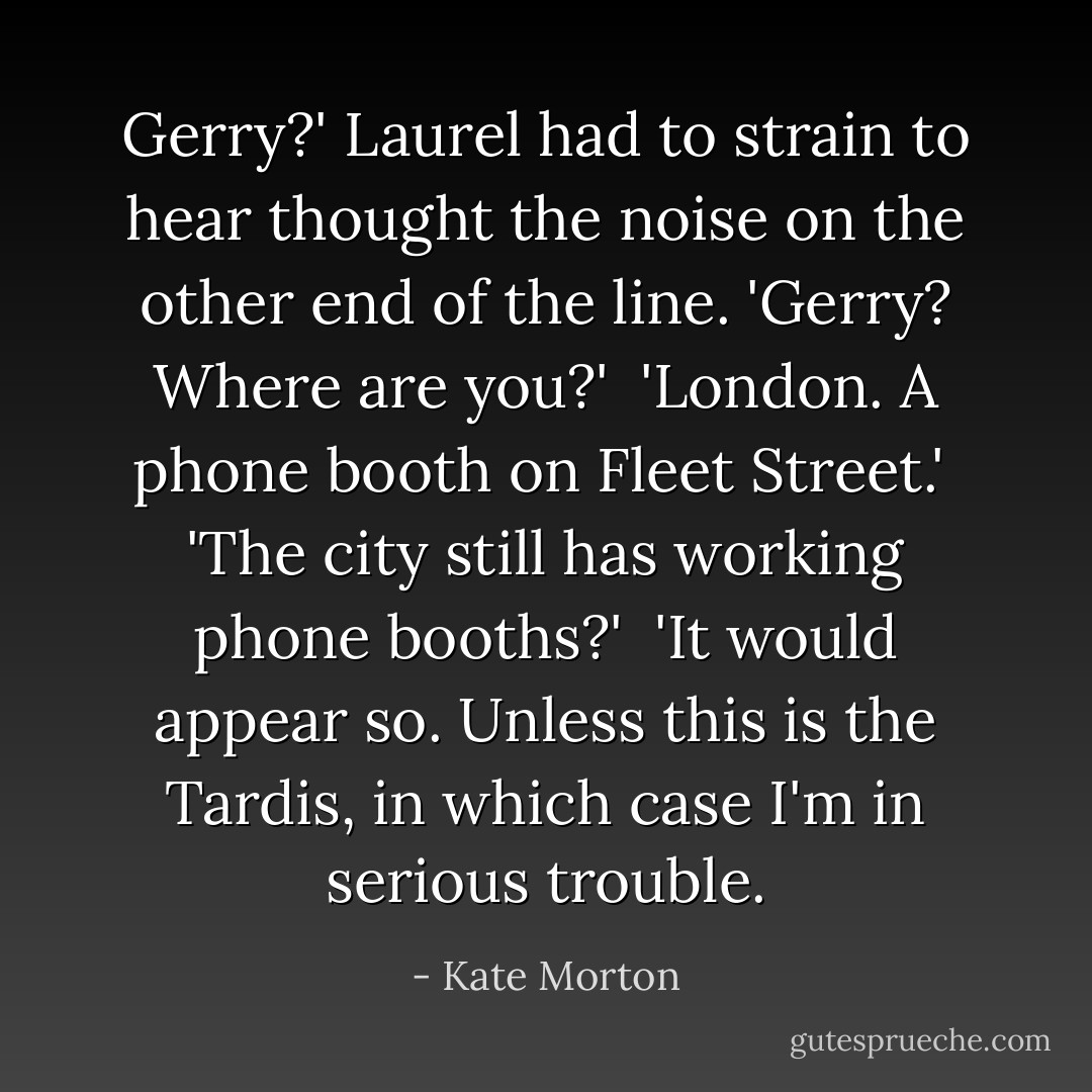 Gerry?' Laurel had to strain to hear thought the noise on the other end of the line. 'Gerry? Where are you?'<br /><br />'London. A phone booth on Fleet Street.'<br /><br />'The city still has working phone booths?'<br /><br />'It would appear so. Unless this is the Tardis, in which case I'm in serious trouble. - Kate Morton