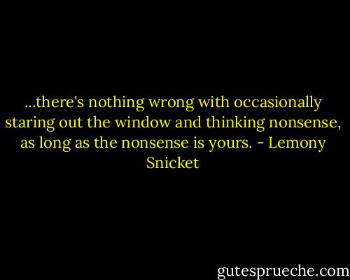 ...there's nothing wrong with occasionally staring out the window and thinking nonsense, as long as the nonsense is yours. - Lemony Snicket