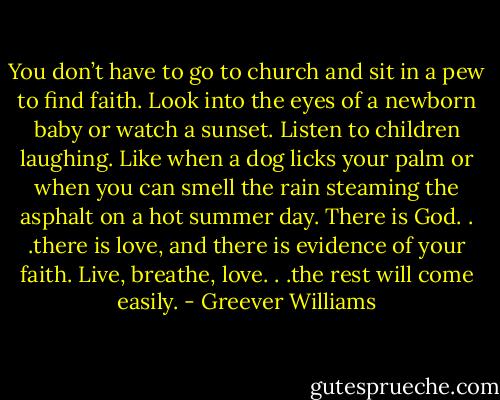 You don’t have to go to church and sit in a pew to find faith. Look into the eyes of a newborn baby or watch a sunset. Listen to children laughing. Like when a dog licks your palm or when you can smell the rain steaming the asphalt on a hot summer day. There is God. . .there is love, and there is evidence of your faith. Live, breathe, love. . .the rest will come easily. - Greever Williams