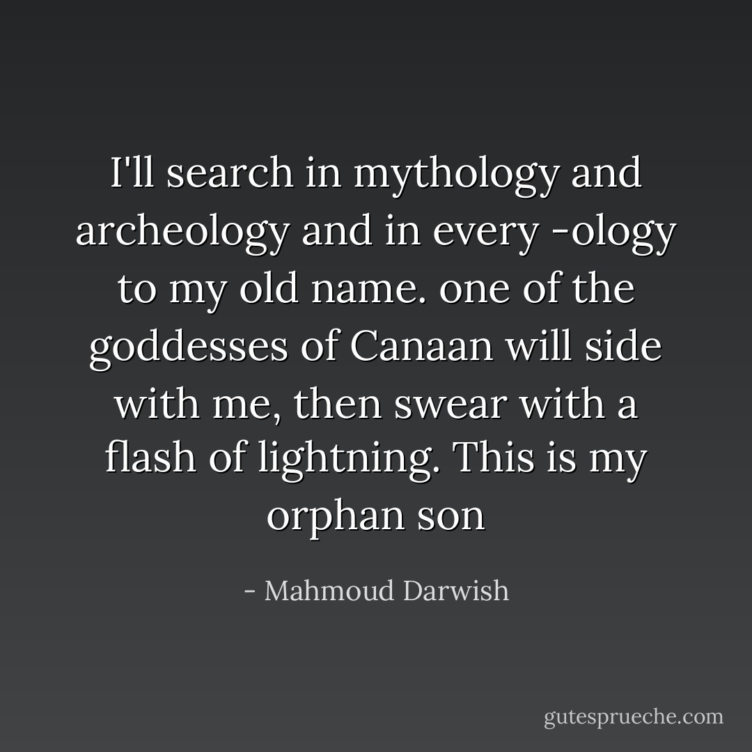 I'll search in mythology and archeology<br />and in every -ology to my old name.<br />one of the goddesses of Canaan will side with me,<br />then swear with a flash of lightning.<br />This is my orphan son - Mahmoud Darwish