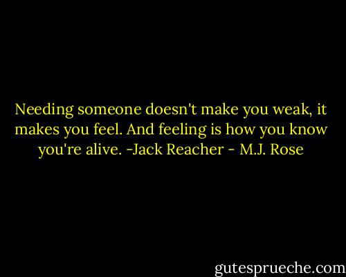Needing someone doesn't make you weak, it makes you feel. And feeling is how you know you're alive. -Jack Reacher - M.J. Rose