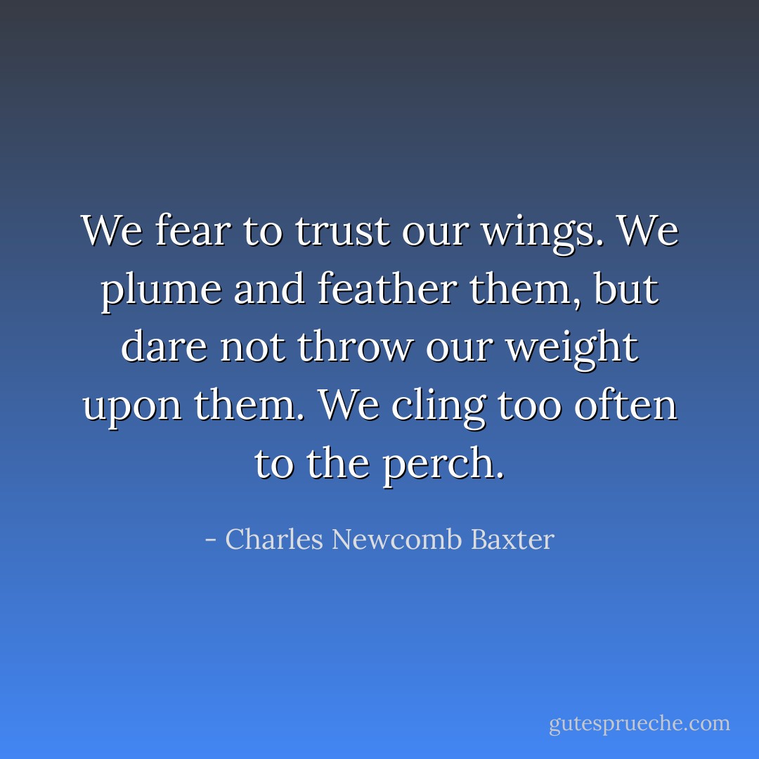 We fear to trust our wings. We plume and feather them, but dare not throw our weight upon them. We cling too often to the perch. - Charles Newcomb Baxter