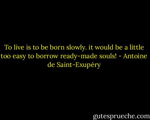 To live is to be born slowly. it would be a little too easy to borrow ready-made souls! - Antoine de Saint-Exupéry