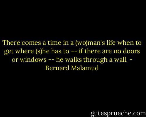 There comes a time in a (wo)man's life when to get where (s)he has to -- if there are no doors or windows -- he walks through a wall. - Bernard Malamud
