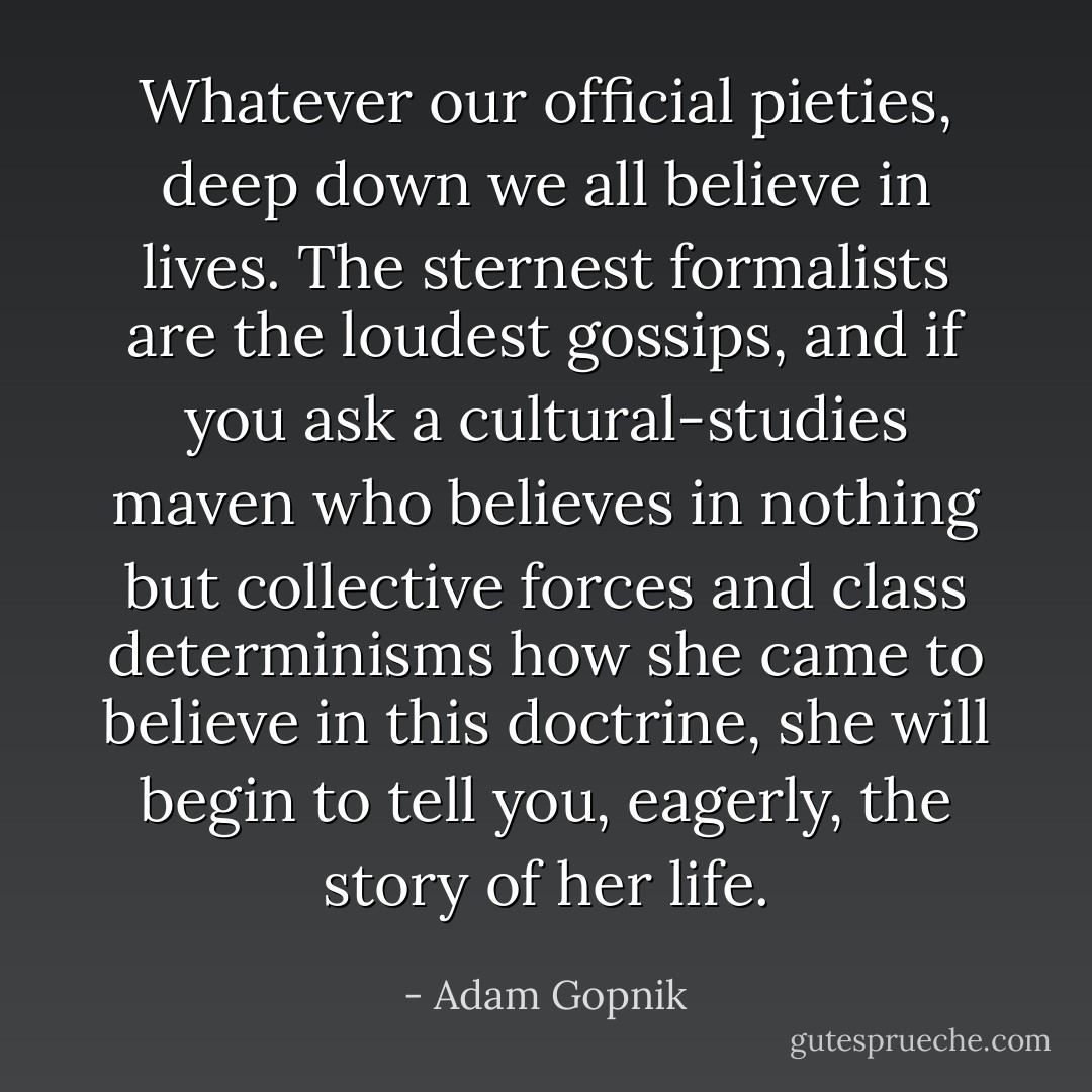 Whatever our official pieties, deep down we all believe in lives. The sternest formalists are the loudest gossips, and if you ask a cultural-studies maven who believes in nothing but collective forces and class determinisms how she came to believe in this doctrine, she will begin to tell you, eagerly, the story of her life. - Adam Gopnik