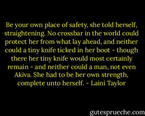 Be your own place of safety, she told herself, straightening. No crossbar in the world could protect her from what lay ahead, and neither could a tiny knife ticked in her boot - though there her tiny knife would most certainly remain - and neither could a man, not even Akiva. She had to be her own strength, complete unto herself. - Laini Taylor