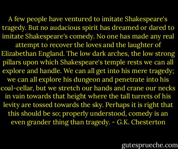 A few people have ventured to imitate Shakespeare's tragedy. But no audacious spirit has dreamed or dared to imitate Shakespeare's comedy. No one has made any real attempt to recover the loves and the laughter of Elizabethan England. The low dark arches, the low strong pillars upon which Shakespeare's temple rests we can all explore and handle. We can all get into his mere tragedy; we can all explore his dungeon and penetrate into his coal-cellar, but we stretch our hands and crane our necks in vain towards that height where the tall turrets of his levity are tossed towards the sky. Perhaps it is right that this should be so; properly understood, comedy is an even grander thing than tragedy. - G.K. Chesterton