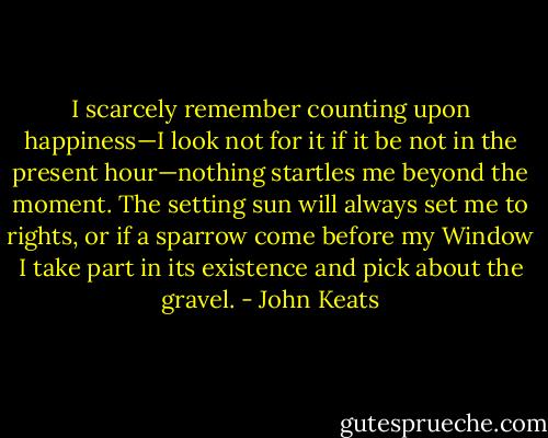 I scarcely remember counting upon happiness—I look not for it if it be not in the present hour—nothing startles me beyond the moment. The setting sun will always set me to rights, or if a sparrow come before my Window I take part in its existence and pick about the gravel. - John Keats