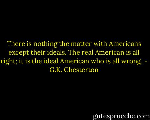 There is nothing the matter with Americans except their ideals. The real American is all right; it is the ideal American who is all wrong. - G.K. Chesterton