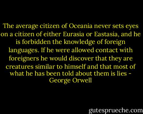 The average citizen of Oceania never sets eyes on a citizen of either Eurasia or Eastasia, and he is forbidden the knowledge of foreign languages. If he were allowed contact with foreigners he would discover that they are creatures similar to himself and that most of what he has been told about them is lies - George Orwell