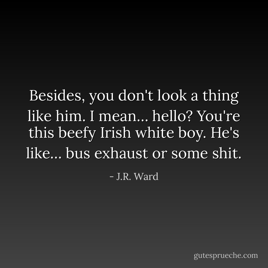 Besides, you don't look a thing like him. I mean… hello? You're this beefy Irish white boy. He's like… bus exhaust or some shit. - J.R. Ward
