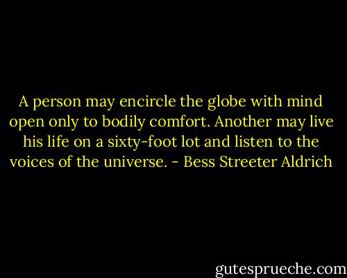 A person may encircle the globe with mind open only to bodily comfort. Another may live his life on a sixty-foot lot and listen to the voices of the universe. - Bess Streeter Aldrich