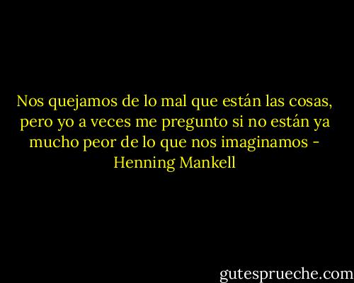 Nos quejamos de lo mal que están las cosas, pero yo a veces me pregunto si no están ya mucho peor de lo que nos imaginamos - Henning Mankell