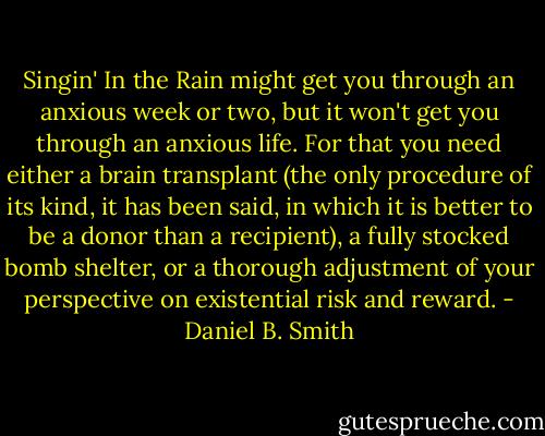 Singin' In the Rain might get you through an anxious week or two, but it won't get you through an anxious life. For that you need either a brain transplant (the only procedure of its kind, it has been said, in which it is better to be a donor than a recipient), a fully stocked bomb shelter, or a thorough adjustment of your perspective on existential risk and reward. - Daniel B. Smith