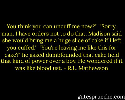 You think you can uncuff me now?" <br />"Sorry, man, I have orders not to do that. Madison said she would bring me a huge slice of cake if I left you cuffed." <br />"You're leaving me like this for cake?" he asked dumbfounded that cake held that kind of power over a boy. He wondered if it was like bloodlust. - R.L. Mathewson